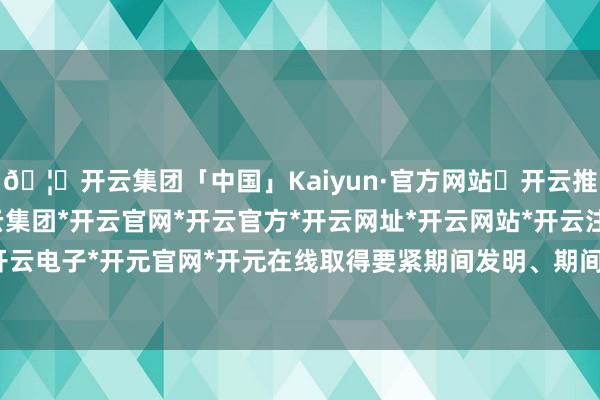 🦄开云集团「中国」Kaiyun·官方网站✅开云推荐✅我们为您提供:开云集团*开云官网*开云官方*开云网址*开云网站*开云注册*开云开户*开云电子*开元官网*开元在线取得要紧期间发明、期间鼎新-开云集团「中国」Kaiyun·官方网站