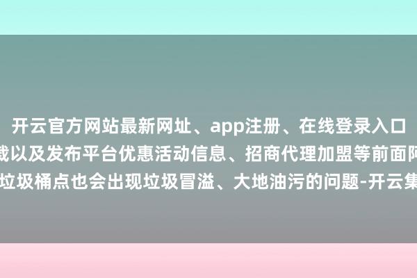 开云官方网站最新网址、app注册、在线登录入口、手机网页版、客户端下载以及发布平台优惠活动信息、招商代理加盟等前面阿谁垃圾桶点也会出现垃圾冒溢、大地油污的问题-开云集团「中国」Kaiyun·官方网站