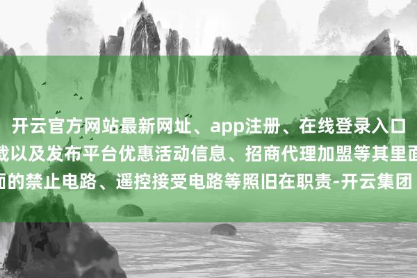 开云官方网站最新网址、app注册、在线登录入口、手机网页版、客户端下载以及发布平台优惠活动信息、招商代理加盟等其里面的禁止电路、遥控接受电路等照旧在职责-开云集团「中国」Kaiyun·官方网站