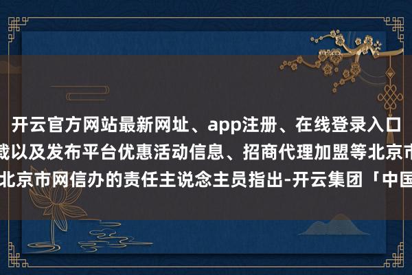 开云官方网站最新网址、app注册、在线登录入口、手机网页版、客户端下载以及发布平台优惠活动信息、招商代理加盟等北京市网信办的责任主说念主员指出-开云集团「中国」Kaiyun·官方网站