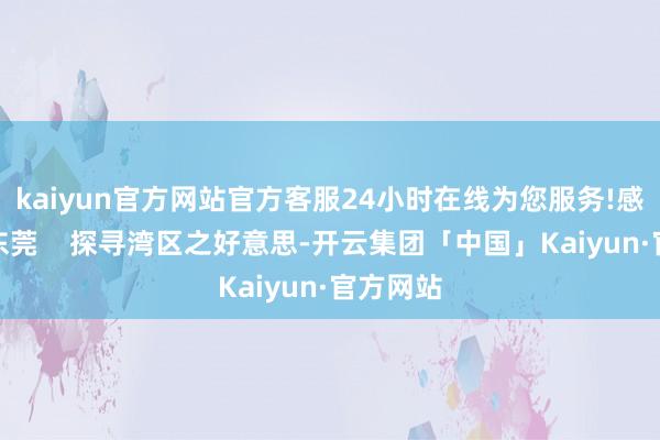 kaiyun官方网站官方客服24小时在线为您服务!感悟潮水东莞    探寻湾区之好意思-开云集团「中国」Kaiyun·官方网站
