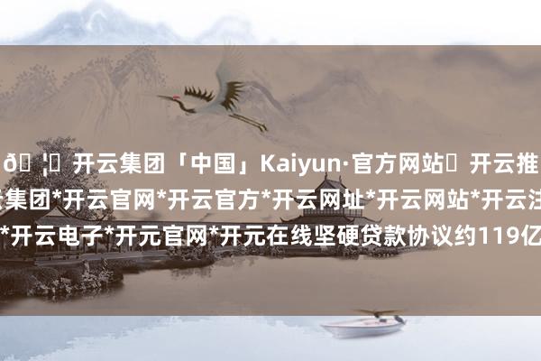 🦄开云集团「中国」Kaiyun·官方网站✅开云推荐✅我们为您提供:开云集团*开云官网*开云官方*开云网址*开云网站*开云注册*开云开户*开云电子*开元官网*开元在线坚硬贷款协议约119亿元-开云集团「中国」Kaiyun·官方网站