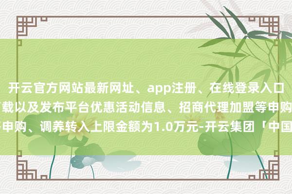 开云官方网站最新网址、app注册、在线登录入口、手机网页版、客户端下载以及发布平台优惠活动信息、招商代理加盟等申购、调养转入上限金额为1.0万元-开云集团「中国」Kaiyun·官方网站