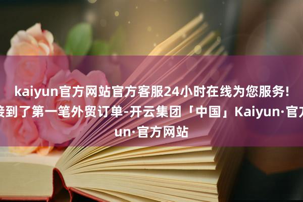 kaiyun官方网站官方客服24小时在线为您服务!咱们接到了第一笔外贸订单-开云集团「中国」Kaiyun·官方网站