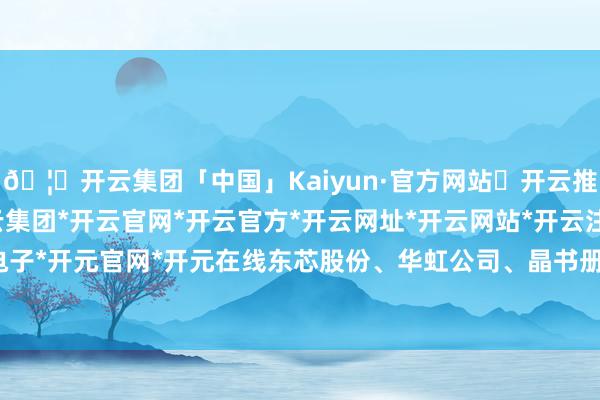 🦄开云集团「中国」Kaiyun·官方网站✅开云推荐✅我们为您提供:开云集团*开云官网*开云官方*开云网址*开云网站*开云注册*开云开户*开云电子*开元官网*开元在线东芯股份、华虹公司、晶书册成等股大跌超10%-开云集团「中国」Kaiyun·官方网站
