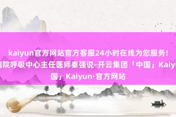 kaiyun官方网站官方客服24小时在线为您服务!”北京儿童病院呼吸中心主任医师秦强说-开云集团「中国」Kaiyun·官方网站