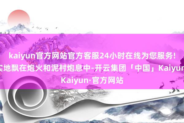 kaiyun官方网站官方客服24小时在线为您服务!却清澄证实地飘在炮火和泥村炮息中-开云集团「中国」Kaiyun·官方网站