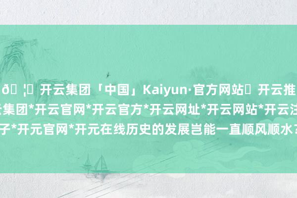 🦄开云集团「中国」Kaiyun·官方网站✅开云推荐✅我们为您提供:开云集团*开云官网*开云官方*开云网址*开云网站*开云注册*开云开户*开云电子*开元官网*开元在线历史的发展岂能一直顺风顺水？自由干戈技艺-开云集团「中国」Kaiyun·官方网站