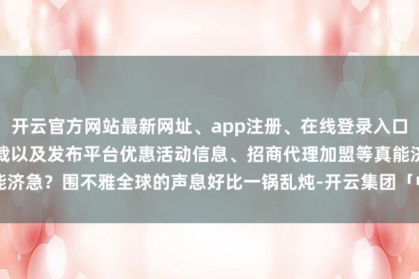 开云官方网站最新网址、app注册、在线登录入口、手机网页版、客户端下载以及发布平台优惠活动信息、招商代理加盟等真能济急？围不雅全球的声息好比一锅乱炖-开云集团「中国」Kaiyun·官方网站