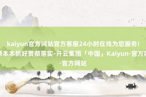 kaiyun官方网站官方客服24小时在线为您服务!原原本本抓好贯彻落实-开云集团「中国」Kaiyun·官方网站