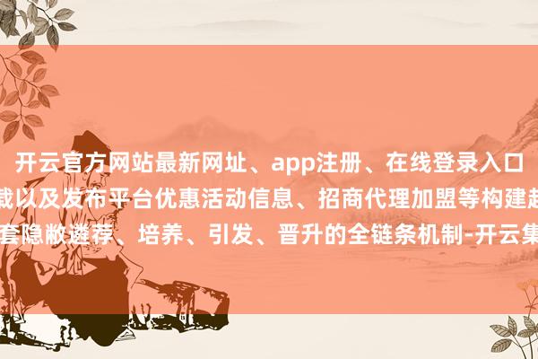 开云官方网站最新网址、app注册、在线登录入口、手机网页版、客户端下载以及发布平台优惠活动信息、招商代理加盟等构建起一套隐敝遴荐、培养、引发、晋升的全链条机制-开云集团「中国」Kaiyun·官方网站