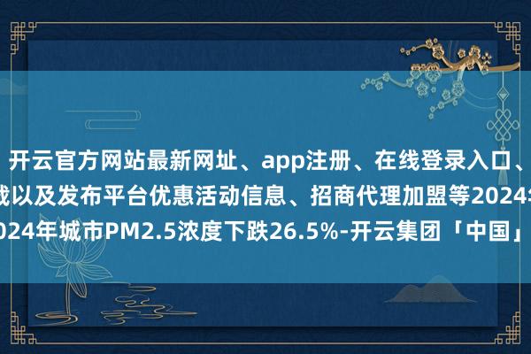 开云官方网站最新网址、app注册、在线登录入口、手机网页版、客户端下载以及发布平台优惠活动信息、招商代理加盟等2024年城市PM2.5浓度下跌26.5%-开云集团「中国」Kaiyun·官方网站