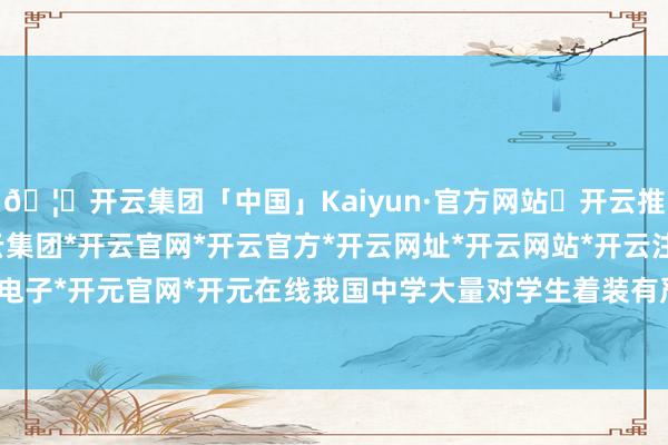 🦄开云集团「中国」Kaiyun·官方网站✅开云推荐✅我们为您提供:开云集团*开云官网*开云官方*开云网址*开云网站*开云注册*开云开户*开云电子*开元官网*开元在线我国中学大量对学生着装有严格限定-开云集团「中国」Kaiyun·官方网站