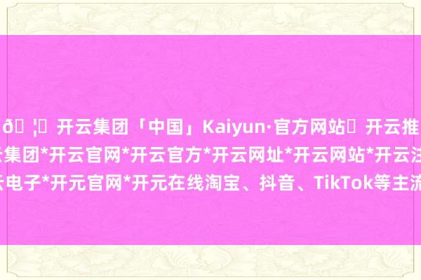 🦄开云集团「中国」Kaiyun·官方网站✅开云推荐✅我们为您提供:开云集团*开云官网*开云官方*开云网址*开云网站*开云注册*开云开户*开云电子*开元官网*开元在线淘宝、抖音、TikTok等主流平台齐包含在内-开云集团「中国」Kaiyun·官方网站
