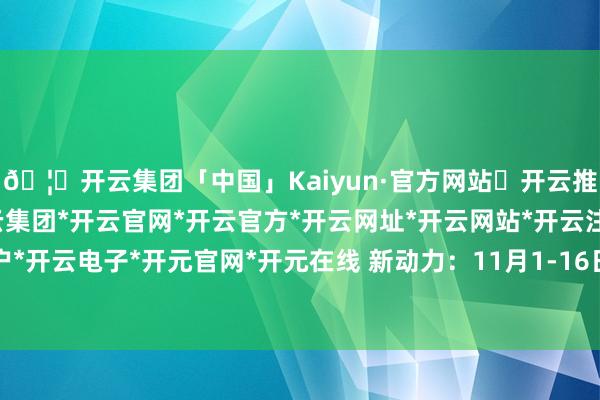 🦄开云集团「中国」Kaiyun·官方网站✅开云推荐✅我们为您提供:开云集团*开云官网*开云官方*开云网址*开云网站*开云注册*开云开户*开云电子*开元官网*开元在线 新动力：11月1-16日-开云集团「中国」Kaiyun·官方网站