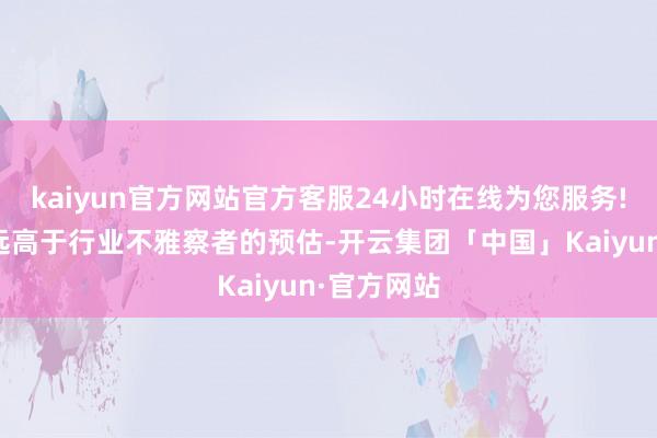kaiyun官方网站官方客服24小时在线为您服务!这一区间远高于行业不雅察者的预估-开云集团「中国」Kaiyun·官方网站