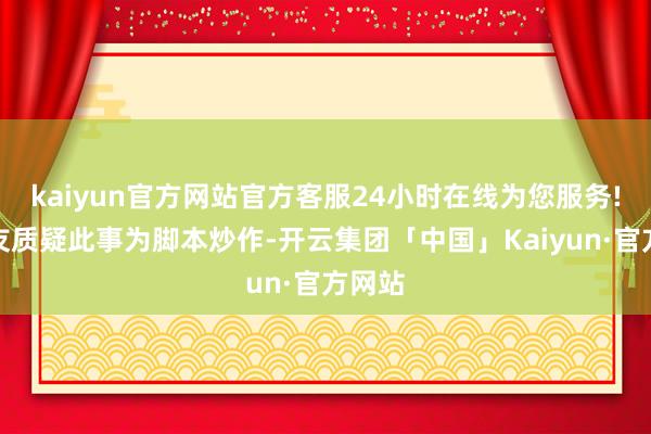 kaiyun官方网站官方客服24小时在线为您服务!有网友质疑此事为脚本炒作-开云集团「中国」Kaiyun·官方网站