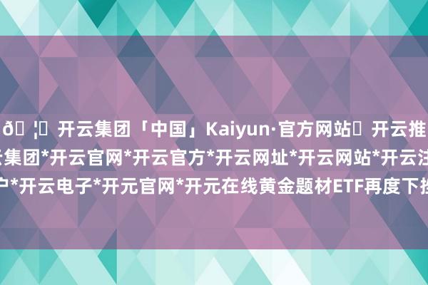 🦄开云集团「中国」Kaiyun·官方网站✅开云推荐✅我们为您提供:开云集团*开云官网*开云官方*开云网址*开云网站*开云注册*开云开户*开云电子*开元官网*开元在线黄金题材ETF再度下挫-开云集团「中国」Kaiyun·官方网站