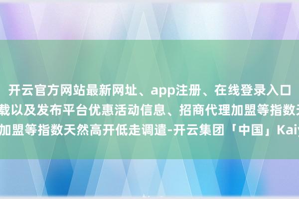 开云官方网站最新网址、app注册、在线登录入口、手机网页版、客户端下载以及发布平台优惠活动信息、招商代理加盟等指数天然高开低走调遣-开云集团「中国」Kaiyun·官方网站
