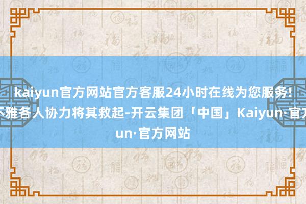 kaiyun官方网站官方客服24小时在线为您服务!与围不雅各人协力将其救起-开云集团「中国」Kaiyun·官方网站