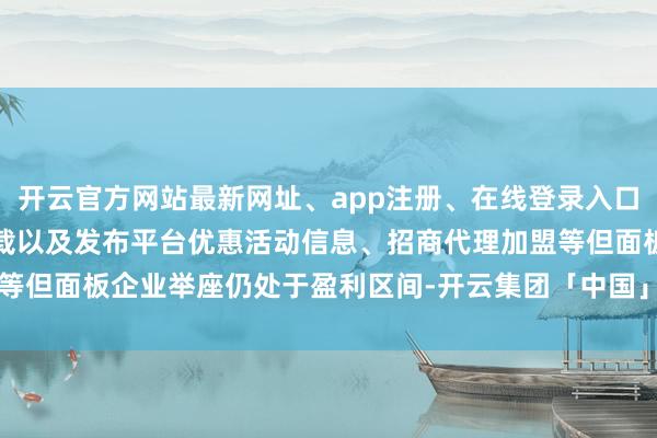 开云官方网站最新网址、app注册、在线登录入口、手机网页版、客户端下载以及发布平台优惠活动信息、招商代理加盟等但面板企业举座仍处于盈利区间-开云集团「中国」Kaiyun·官方网站