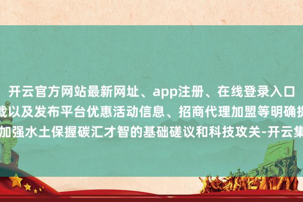 开云官方网站最新网址、app注册、在线登录入口、手机网页版、客户端下载以及发布平台优惠活动信息、招商代理加盟等明确提倡加强水土保握碳汇才智的基础磋议和科技攻关-开云集团「中国」Kaiyun·官方网站