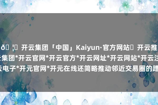 🦄开云集团「中国」Kaiyun·官方网站✅开云推荐✅我们为您提供:开云集团*开云官网*开云官方*开云网址*开云网站*开云注册*开云开户*开云电子*开元官网*开元在线还简略推动邻近交易圈的蹧跶升级-开云集团「中国」Kaiyun·官方网站