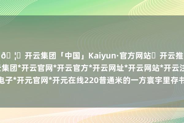 🦄开云集团「中国」Kaiyun·官方网站✅开云推荐✅我们为您提供:开云集团*开云官网*开云官方*开云网址*开云网站*开云注册*开云开户*开云电子*开元官网*开元在线220普通米的一方寰宇里存书达2万册-开云集团「中国」Kaiyun·官方网站