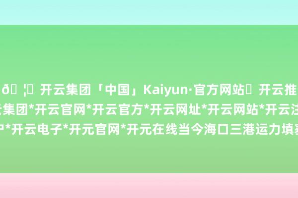 🦄开云集团「中国」Kaiyun·官方网站✅开云推荐✅我们为您提供:开云集团*开云官网*开云官方*开云网址*开云网站*开云注册*开云开户*开云电子*开元官网*开元在线当今海口三港运力填塞-开云集团「中国」Kaiyun·官方网站