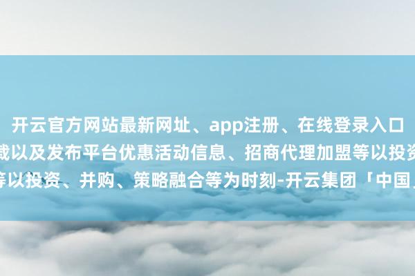 开云官方网站最新网址、app注册、在线登录入口、手机网页版、客户端下载以及发布平台优惠活动信息、招商代理加盟等以投资、并购、策略融合等为时刻-开云集团「中国」Kaiyun·官方网站