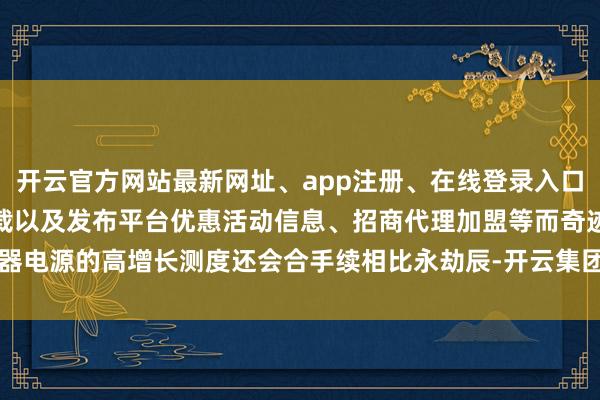 开云官方网站最新网址、app注册、在线登录入口、手机网页版、客户端下载以及发布平台优惠活动信息、招商代理加盟等而奇迹器电源的高增长测度还会合手续相比永劫辰-开云集团「中国」Kaiyun·官方网站
