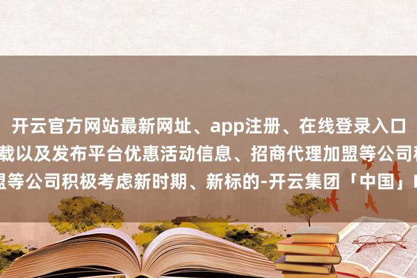 开云官方网站最新网址、app注册、在线登录入口、手机网页版、客户端下载以及发布平台优惠活动信息、招商代理加盟等公司积极考虑新时期、新标的-开云集团「中国」Kaiyun·官方网站