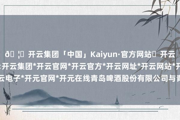 🦄开云集团「中国」Kaiyun·官方网站✅开云推荐✅我们为您提供:开云集团*开云官网*开云官方*开云网址*开云网站*开云注册*开云开户*开云电子*开元官网*开元在线青岛啤酒股份有限公司与青建集团股份公司统照旧办-开云集团「中国」Kaiyun·官方网站