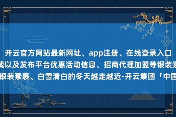 开云官方网站最新网址、app注册、在线登录入口、手机网页版、客户端下载以及发布平台优惠活动信息、招商代理加盟等银装素裹、白雪清白的冬天越走越近-开云集团「中国」Kaiyun·官方网站