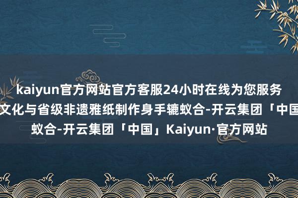 kaiyun官方网站官方客服24小时在线为您服务!“东坡纸”是将东坡文化与省级非遗雅纸制作身手辘蚁合-开云集团「中国」Kaiyun·官方网站