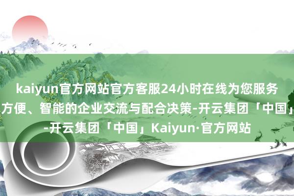 kaiyun官方网站官方客服24小时在线为您服务!共同打造更高效、方便、智能的企业交流与配合决策-开云集团「中国」Kaiyun·官方网站