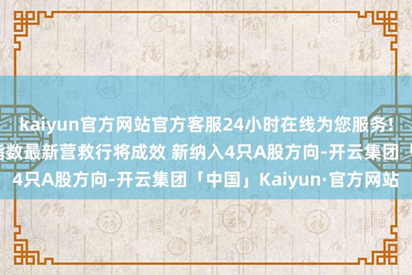 kaiyun官方网站官方客服24小时在线为您服务!焦点资讯：MSCI中国指数最新营救行将成效 新纳入4只A股方向-开云集团「中国」Kaiyun·官方网站
