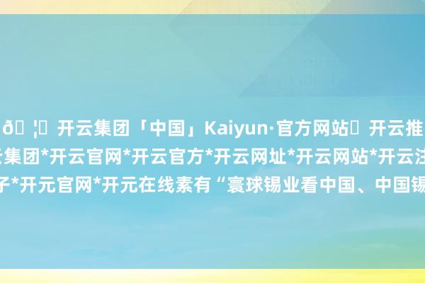 🦄开云集团「中国」Kaiyun·官方网站✅开云推荐✅我们为您提供:开云集团*开云官网*开云官方*开云网址*开云网站*开云注册*开云开户*开云电子*开元官网*开元在线素有“寰球锡业看中国、中国锡业看云锡”之好意思誉-开云集团「中国」Kaiyun·官方网站