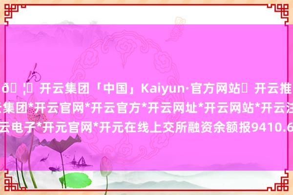 🦄开云集团「中国」Kaiyun·官方网站✅开云推荐✅我们为您提供:开云集团*开云官网*开云官方*开云网址*开云网站*开云注册*开云开户*开云电子*开元官网*开元在线上交所融资余额报9410.65亿元-开云集团「中国」Kaiyun·官方网站