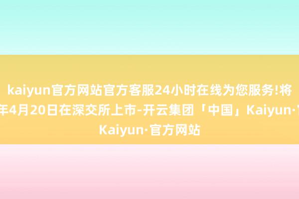 kaiyun官方网站官方客服24小时在线为您服务!将于2018年4月20日在深交所上市-开云集团「中国」Kaiyun·官方网站