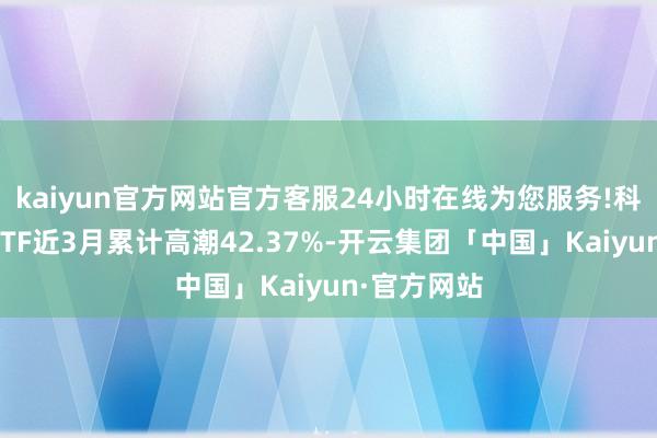 kaiyun官方网站官方客服24小时在线为您服务!科翻新动力ETF近3月累计高潮42.37%-开云集团「中国」Kaiyun·官方网站