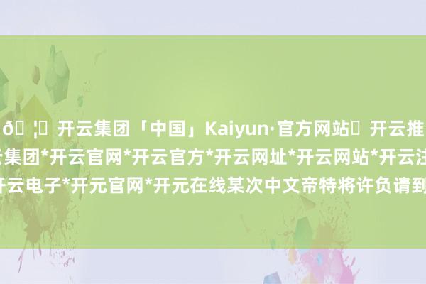 🦄开云集团「中国」Kaiyun·官方网站✅开云推荐✅我们为您提供:开云集团*开云官网*开云官方*开云网址*开云网站*开云注册*开云开户*开云电子*开元官网*开元在线某次中文帝特将许负请到宫中-开云集团「中国」Kaiyun·官方网站