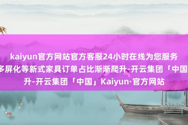 kaiyun官方网站官方客服24小时在线为您服务!而伴跟着大屏化、多屏化等新式家具订单占比渐渐爬升-开云集团「中国」Kaiyun·官方网站