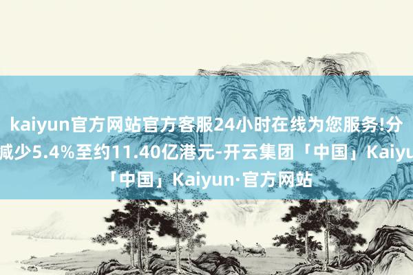 kaiyun官方网站官方客服24小时在线为您服务!分部溢利同比减少5.4%至约11.40亿港元-开云集团「中国」Kaiyun·官方网站