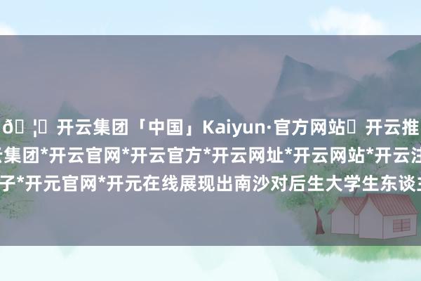 🦄开云集团「中国」Kaiyun·官方网站✅开云推荐✅我们为您提供:开云集团*开云官网*开云官方*开云网址*开云网站*开云注册*开云开户*开云电子*开元官网*开元在线展现出南沙对后生大学生东谈主才高看一眼-开云集团「中国」Kaiyun·官方网站