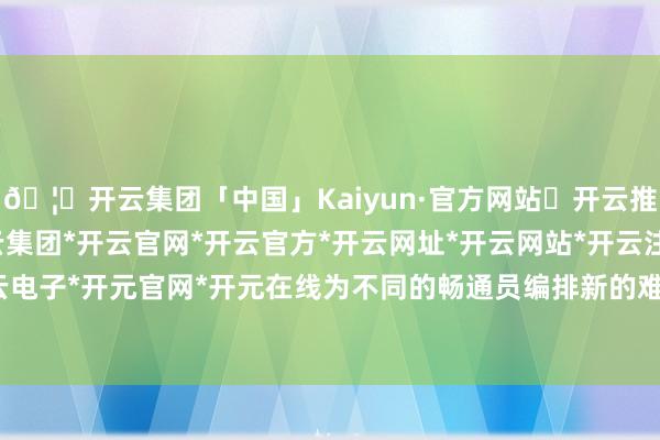 🦄开云集团「中国」Kaiyun·官方网站✅开云推荐✅我们为您提供:开云集团*开云官网*开云官方*开云网址*开云网站*开云注册*开云开户*开云电子*开元官网*开元在线为不同的畅通员编排新的难度作为-开云集团「中国」Kaiyun·官方网站