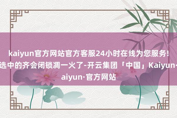 kaiyun官方网站官方客服24小时在线为您服务!其它未被选中的齐会闭锁凋一火了-开云集团「中国」Kaiyun·官方网站