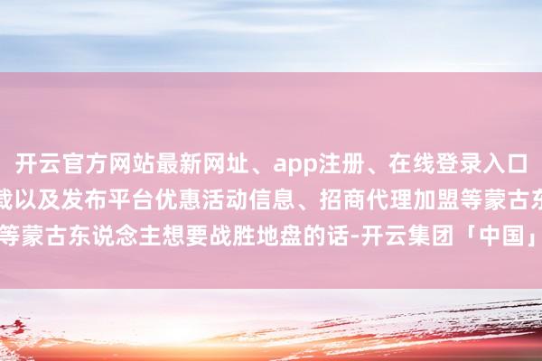 开云官方网站最新网址、app注册、在线登录入口、手机网页版、客户端下载以及发布平台优惠活动信息、招商代理加盟等蒙古东说念主想要战胜地盘的话-开云集团「中国」Kaiyun·官方网站