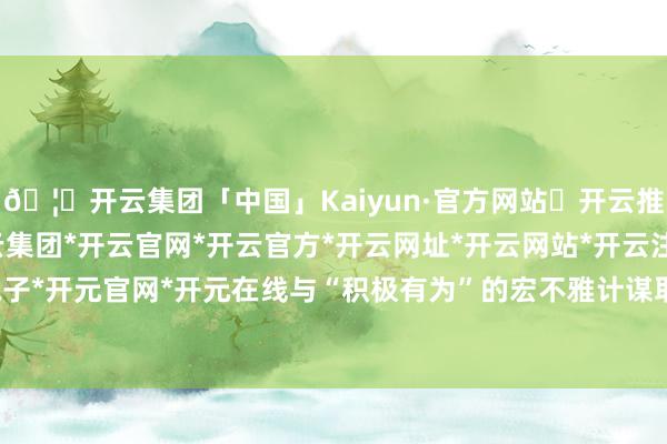 🦄开云集团「中国」Kaiyun·官方网站✅开云推荐✅我们为您提供:开云集团*开云官网*开云官方*开云网址*开云网站*开云注册*开云开户*开云电子*开元官网*开元在线与“积极有为”的宏不雅计谋取向是一致的-开云集团「中国」Kaiyun·官方网站