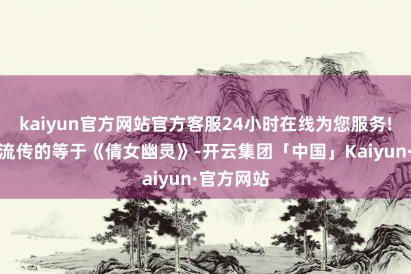 kaiyun官方网站官方客服24小时在线为您服务!最为经典流传的等于《倩女幽灵》-开云集团「中国」Kaiyun·官方网站
